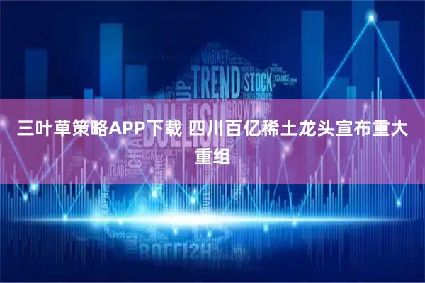 三叶草策略APP下载 四川百亿稀土龙头宣布重大重组