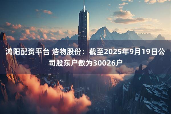 鸿阳配资平台 浩物股份：截至2025年9月19日公司股东户数为30026户