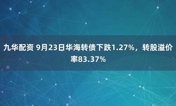 九华配资 9月23日华海转债下跌1.27%，转股溢价率83.37%