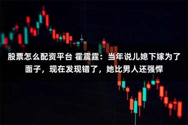 股票怎么配资平台 霍震霆：当年说儿媳下嫁为了面子，现在发现错了，她比男人还强悍