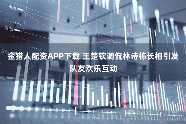 金猎人配资APP下载 王楚钦调侃林诗栋长相引发队友欢乐互动