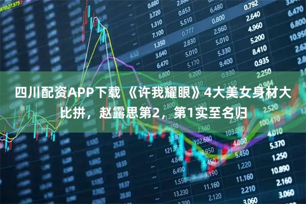 四川配资APP下载 《许我耀眼》4大美女身材大比拼，赵露思第2，第1实至名归