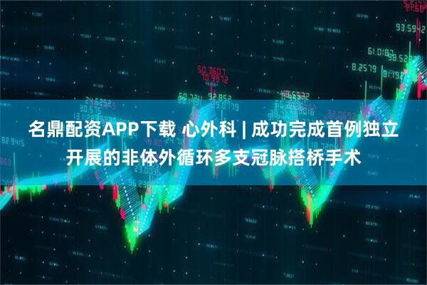 名鼎配资APP下载 心外科 | 成功完成首例独立开展的非体外循环多支冠脉搭桥手术