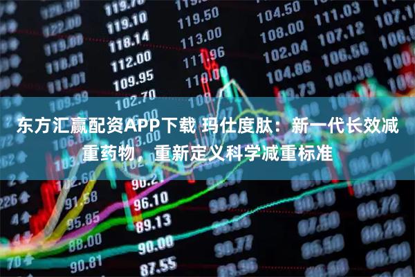 东方汇赢配资APP下载 玛仕度肽：新一代长效减重药物，重新定义科学减重标准