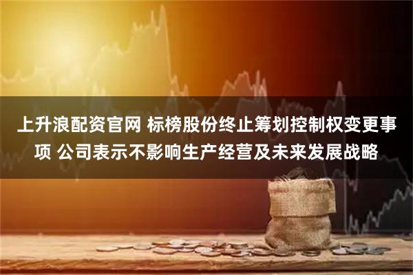 上升浪配资官网 标榜股份终止筹划控制权变更事项 公司表示不影响生产经营及未来发展战略
