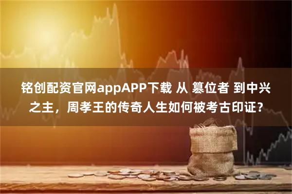 铭创配资官网appAPP下载 从 篡位者 到中兴之主，周孝王的传奇人生如何被考古印证？