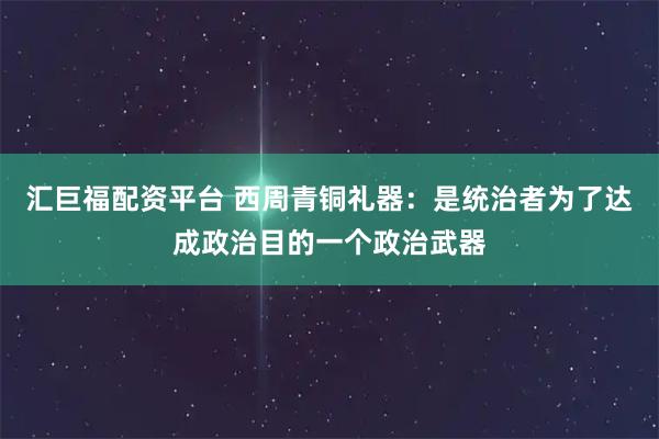 汇巨福配资平台 西周青铜礼器：是统治者为了达成政治目的一个政治武器