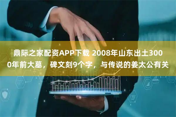 鼎际之家配资APP下载 2008年山东出土3000年前大墓，碑文刻9个字，与传说的姜太公有关