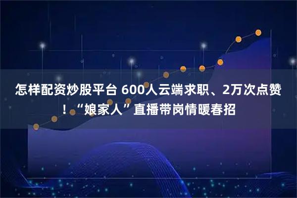 怎样配资炒股平台 600人云端求职、2万次点赞！“娘家人”直播带岗情暖春招