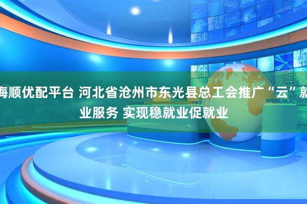 海顺优配平台 河北省沧州市东光县总工会推广“云”就业服务 实现稳就业促就业