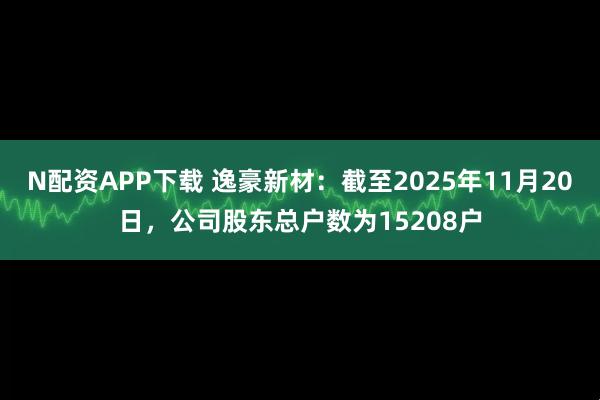 N配资APP下载 逸豪新材：截至2025年11月20日，公司股东总户数为15208户
