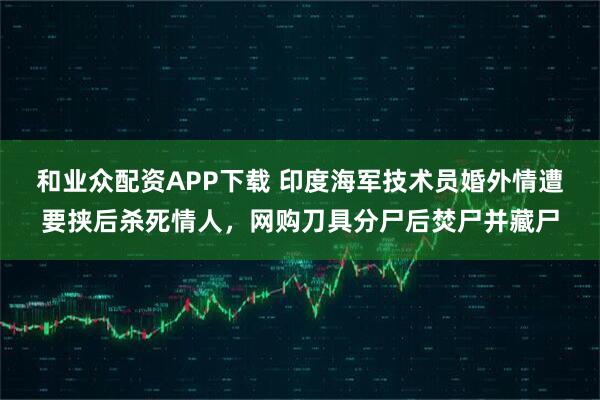 和业众配资APP下载 印度海军技术员婚外情遭要挟后杀死情人，网购刀具分尸后焚尸并藏尸