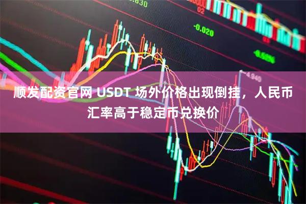 顺发配资官网 USDT 场外价格出现倒挂，人民币汇率高于稳定币兑换价