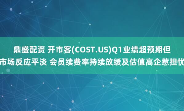 鼎盛配资 开市客(COST.US)Q1业绩超预期但市场反应平淡 会员续费率持续放缓及估值高企惹担忧
