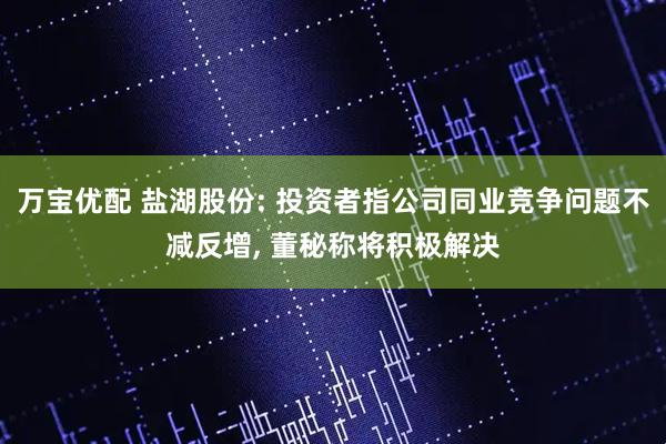 万宝优配 盐湖股份: 投资者指公司同业竞争问题不减反增, 董秘称将积极解决