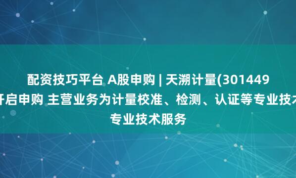 配资技巧平台 A股申购 | 天溯计量(301449.SZ)开启申购 主营业务为计量校准、检测、认证等专业技术服务