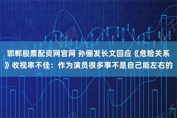 邯郸股票配资网官网 孙俪发长文回应《危险关系》收视率不佳：作为演员很多事不是自己能左右的