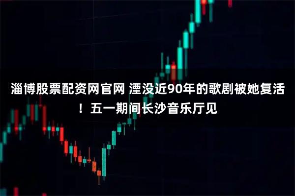 淄博股票配资网官网 湮没近90年的歌剧被她复活！五一期间长沙音乐厅见