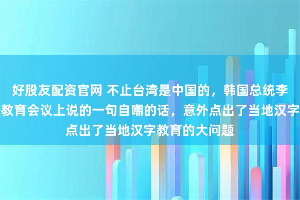 好股友配资官网 不止台湾是中国的，韩国总统李在明曾在一场教育会议上说的一句自嘲的话，意外点出了当地汉字教育的大问题