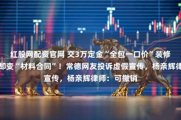 红股网配资官网 交3万定金“全包一口价”装修，签合同时却变“材料合同”！常德网友投诉虚假宣传，杨亲辉律师：可撤销