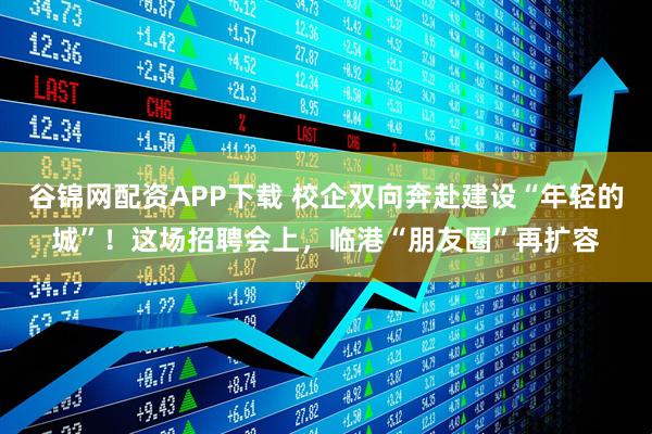 谷锦网配资APP下载 校企双向奔赴建设“年轻的城”！这场招聘会上，临港“朋友圈”再扩容